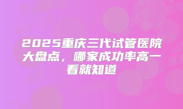 2025重庆三代试管医院大盘点，哪家成功率高一看就知道