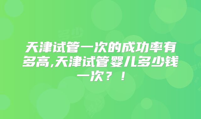 天津试管一次的成功率有多高,天津试管婴儿多少钱一次？！