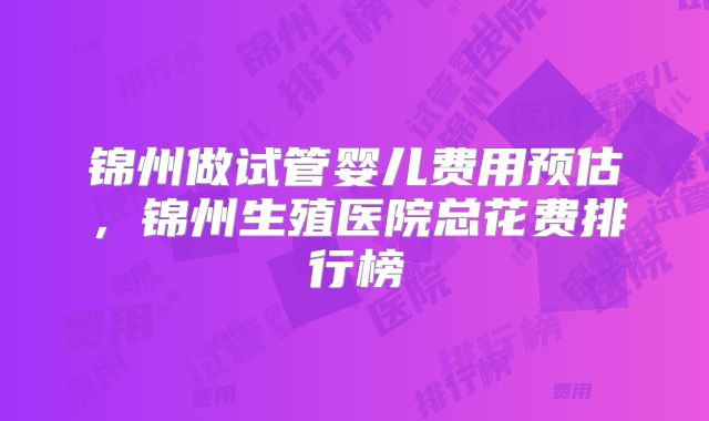 锦州做试管婴儿费用预估，锦州生殖医院总花费排行榜