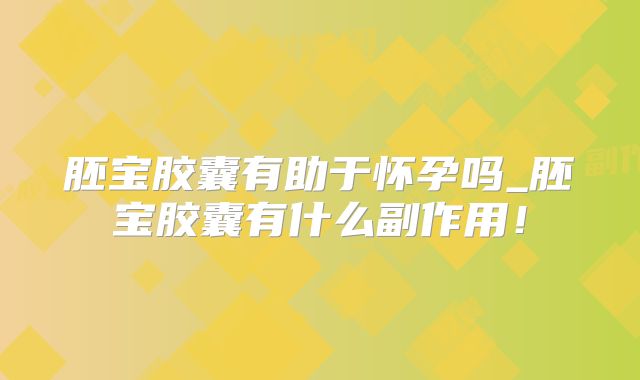 胚宝胶囊有助于怀孕吗_胚宝胶囊有什么副作用!
