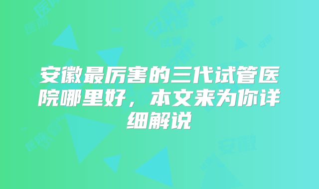安徽最厉害的三代试管医院哪里好，本文来为你详细解说