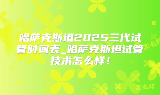 哈萨克斯坦2025三代试管时间表_哈萨克斯坦试管技术怎么样！