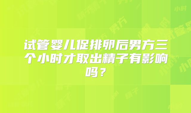 试管婴儿促排卵后男方三个小时才取出精子有影响吗？