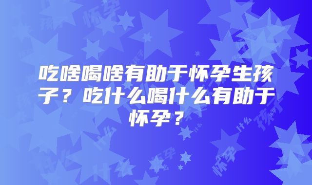 吃啥喝啥有助于怀孕生孩子？吃什么喝什么有助于怀孕？