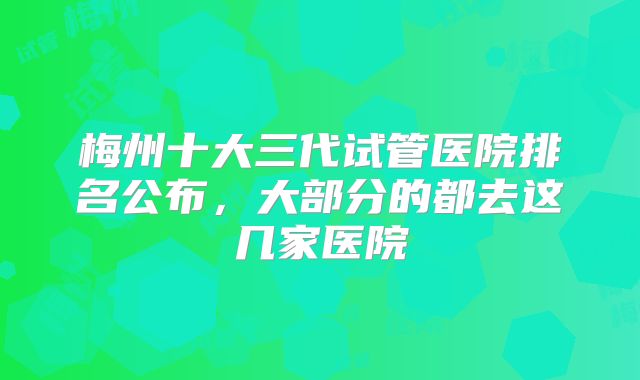 梅州十大三代试管医院排名公布，大部分的都去这几家医院
