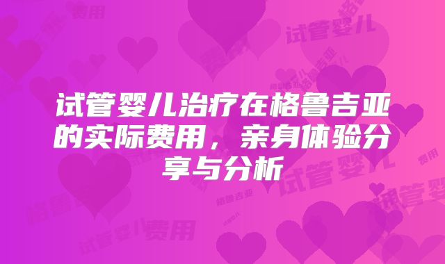 试管婴儿治疗在格鲁吉亚的实际费用，亲身体验分享与分析