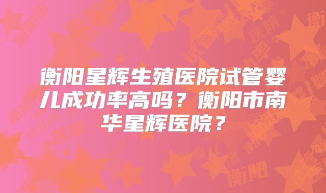 衡阳星辉生殖医院试管婴儿成功率高吗?衡阳市南华星辉医院?