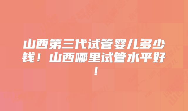 山西第三代试管婴儿多少钱！山西哪里试管水平好！