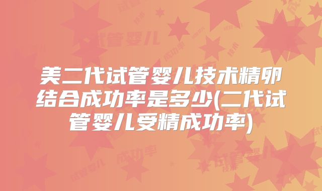 美二代试管婴儿技术精卵结合成功率是多少(二代试管婴儿受精成功率)