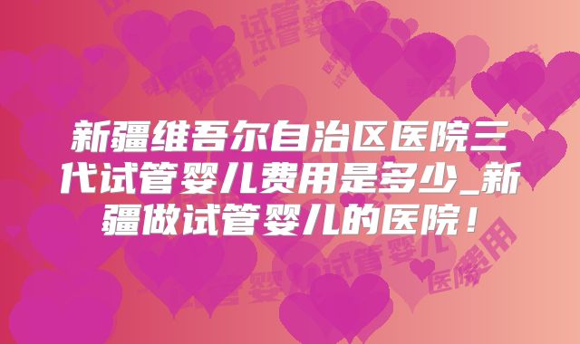新疆维吾尔自治区医院三代试管婴儿费用是多少_新疆做试管婴儿的医院！