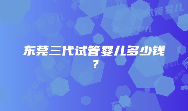 东莞三代试管婴儿多少钱？