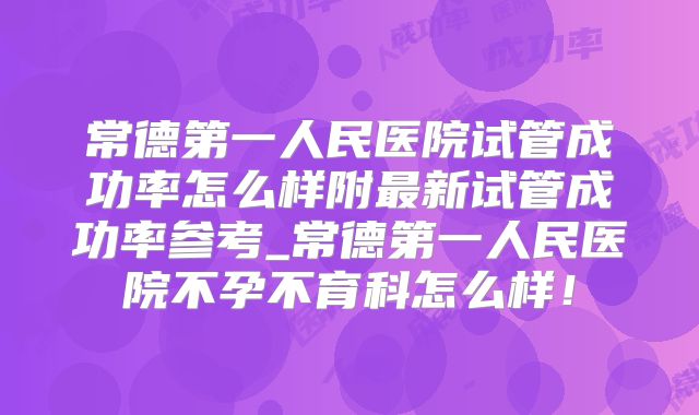 常德第一人民医院试管成功率怎么样附最新试管成功率参考_常德第一人民医院不孕不育科怎么样！