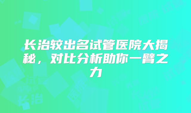 长治较出名试管医院大揭秘，对比分析助你一臂之力