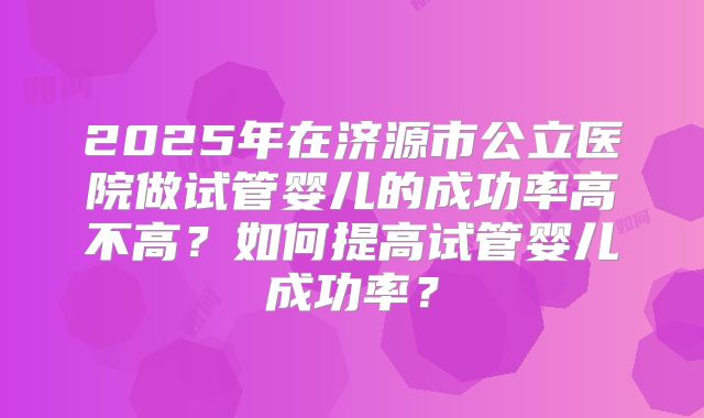 2025年在济源市公立医院做试管婴儿的成功率高不高?如何提高试管婴儿成功率?