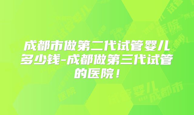 成都市做第二代试管婴儿多少钱-成都做第三代试管的医院!