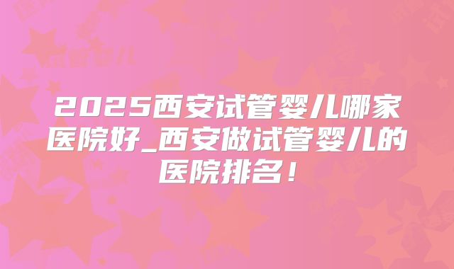 2025西安试管婴儿哪家医院好_西安做试管婴儿的医院排名！