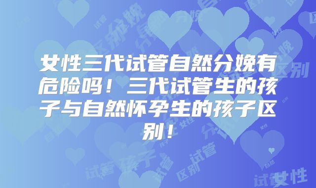 女性三代试管自然分娩有危险吗！三代试管生的孩子与自然怀孕生的孩子区别！
