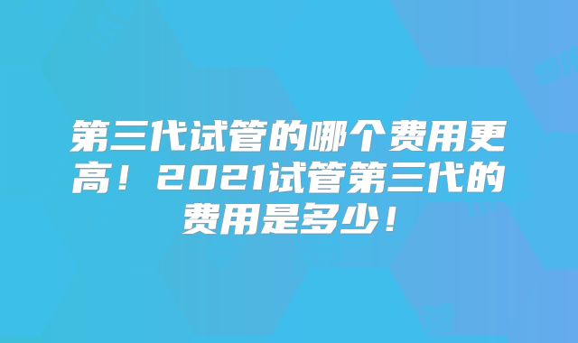 第三代试管的哪个费用更高!2021试管第三代的费用是多少!