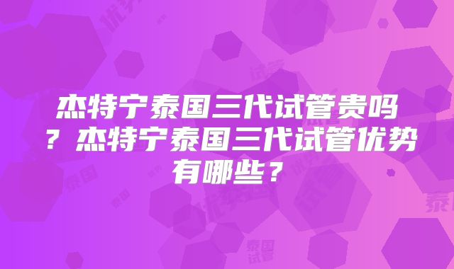 杰特宁泰国三代试管贵吗？杰特宁泰国三代试管优势有哪些？