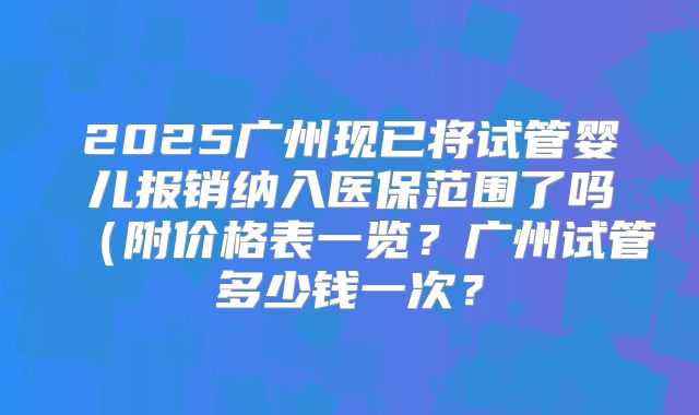 2025广州现已将试管婴儿报销纳入医保范围了吗（附价格表一览？广州试管多少钱一次？