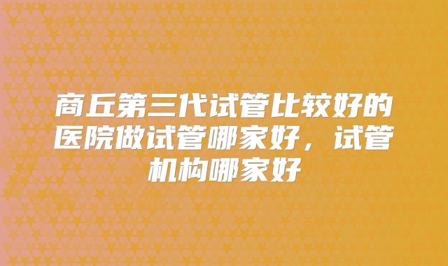 商丘第三代试管比较好的医院做试管哪家好，试管机构哪家好