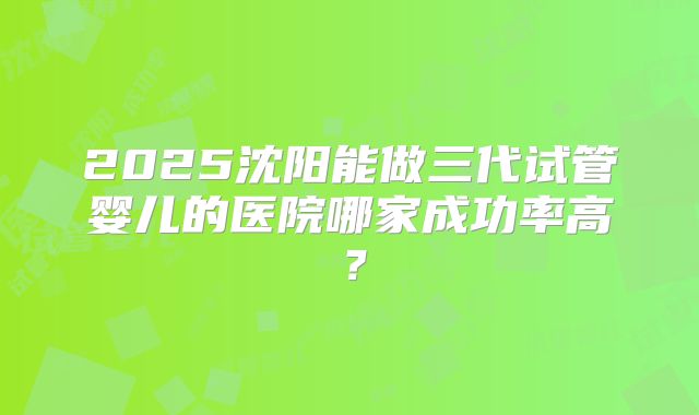 2025沈阳能做三代试管婴儿的医院哪家成功率高？