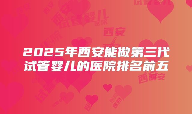 2025年西安能做第三代试管婴儿的医院排名前五