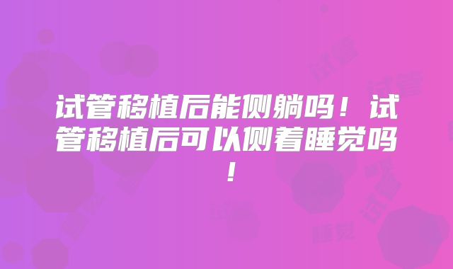 试管移植后能侧躺吗!试管移植后可以侧着睡觉吗!
