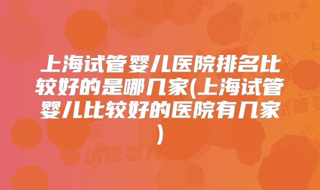 上海试管婴儿医院排名比较好的是哪几家(上海试管婴儿比较好的医院有几家)
