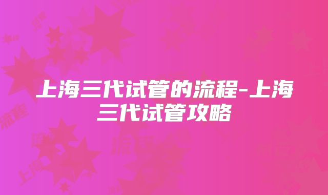 上海三代试管的流程-上海三代试管攻略