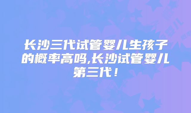 长沙三代试管婴儿生孩子的概率高吗,长沙试管婴儿第三代！