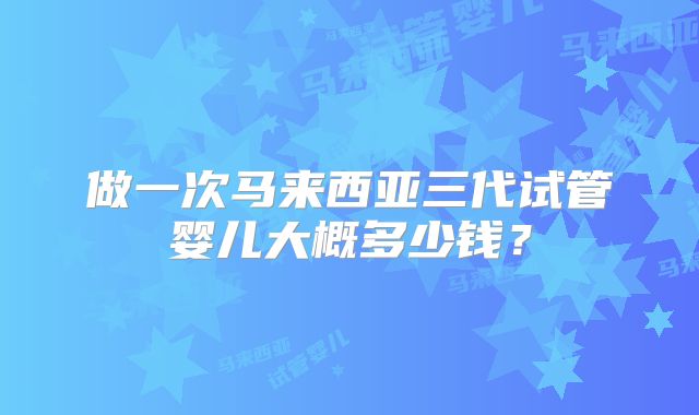 做一次马来西亚三代试管婴儿大概多少钱？