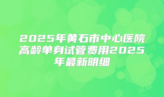 2025年黄石市中心医院高龄单身试管费用2025年最新明细