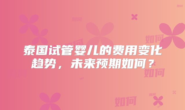泰国试管婴儿的费用变化趋势,未来预期如何?