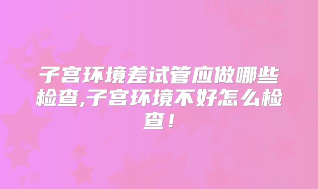 子宫环境差试管应做哪些检查,子宫环境不好怎么检查!