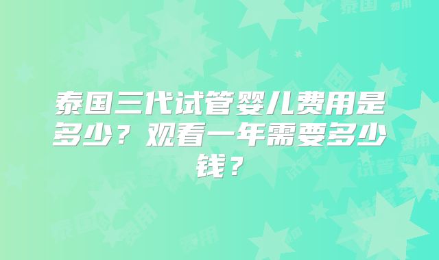 泰国三代试管婴儿费用是多少?观看一年需要多少钱?