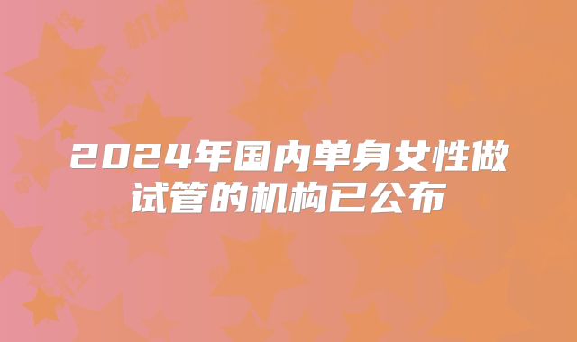 2024年国内单身女性做试管的机构已公布
