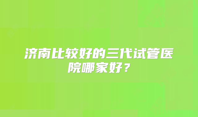 济南比较好的三代试管医院哪家好?