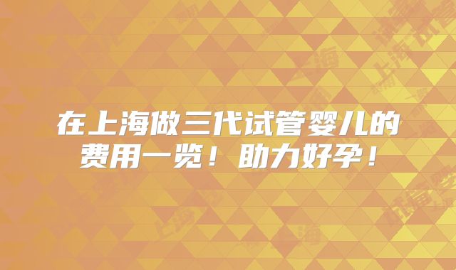 在上海做三代试管婴儿的费用一览！助力好孕！