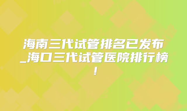 海南三代试管排名已发布_海口三代试管医院排行榜！
