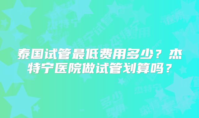 泰国试管最低费用多少？杰特宁医院做试管划算吗？