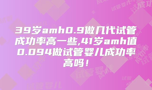 39岁amh0.9做几代试管成功率高一些,41岁amh值0.094做试管婴儿成功率高吗！