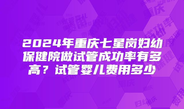 2024年重庆七星岗妇幼保健院做试管成功率有多高？试管婴儿费用多少
