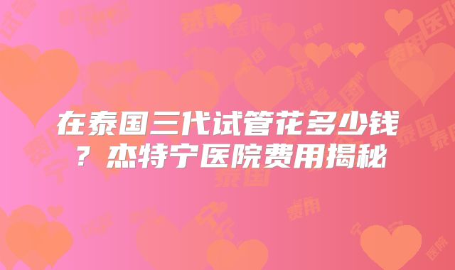 在泰国三代试管花多少钱？杰特宁医院费用揭秘