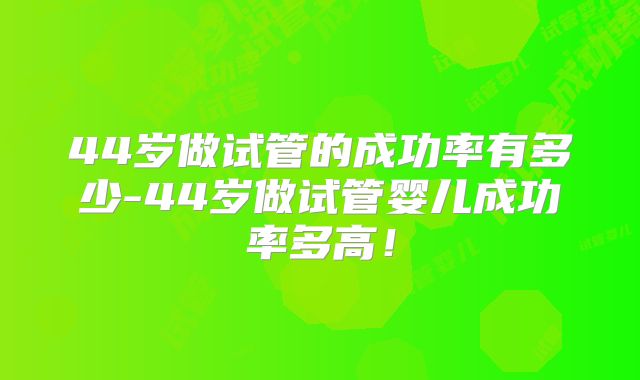 44岁做试管的成功率有多少-44岁做试管婴儿成功率多高!