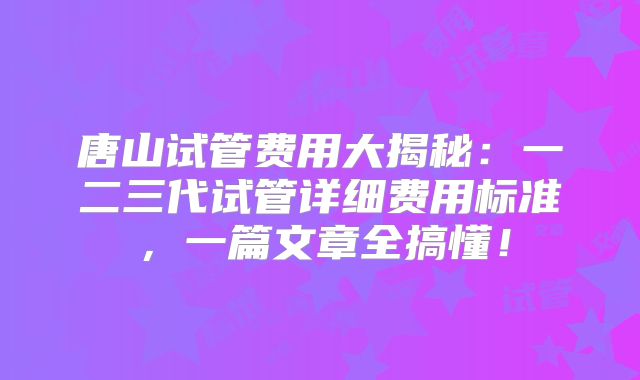 唐山试管费用大揭秘：一二三代试管详细费用标准，一篇文章全搞懂！