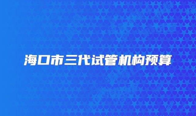 海口市三代试管机构预算