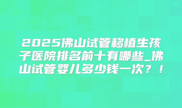 2025佛山试管移植生孩子医院排名前十有哪些_佛山试管婴儿多少钱一次？！