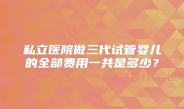 私立医院做三代试管婴儿的全部费用一共是多少？