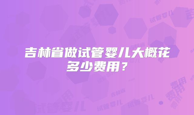 吉林省做试管婴儿大概花多少费用?